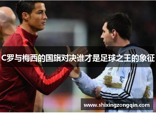 C罗与梅西的国旗对决谁才是足球之王的象征 C罗与梅西的国旗对决谁才是足球之王的象征
